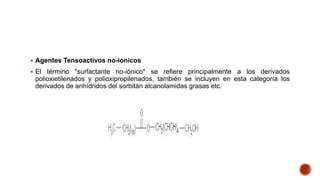  Agentes Tensoactivos no-ionicos
 El término "surfactante no-iónico" se refiere principalmente a los derivados
polioxietilenados y polioxipropilenados, también se incluyen en esta categoría los
derivados de anhídridos del sorbitán alcanolamidas grasas etc.
 