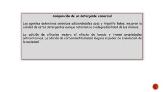 Composición de un detergente comercial
Los agentes detersivos aniónicos adicionándoles sosa y tripolifo fatos, mejoran la
calidad de estos detergentes aunque retardan la biodegradabilidad de los mismos.
La adición de silicatos mejora el efecto de lavado y tienen propiedades
anticorrosivas. La adición de carboximetilcelulosa mejora el poder de eliminación de
la suciedad.
 