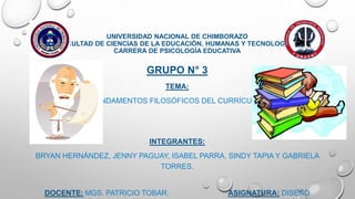 UNIVERSIDAD NACIONAL DE CHIMBORAZO
FACULTAD DE CIENCIAS DE LA EDUCACIÓN, HUMANAS Y TECNOLOGÍAS
CARRERA DE PSICOLOGÍA EDUCATIVA
GRUPO N° 3
TEMA:
FUNDAMENTOS FILOSÓFICOS DEL CURRÍCULO.
INTEGRANTES:
BRYAN HERNÁNDEZ, JENNY PAGUAY, ISABEL PARRA, SINDY TAPIA Y GABRIELA
TORRES.
DOCENTE: MGS. PATRICIO TOBAR. ASIGNATURA: DISEÑO
 