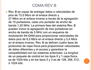CDMA REV B
   Rev. B es capaz de entregar datos a velocidades de
    pico de 73,5 Mb/s en el enlace directo y
    27 Mb/s en el enlace inverso a través de la agregación
    de 15 portadores, cada uno portador de ancho de
    banda 1,25 MHz. La primera fase del sistema Rev. B
    pueden incluir la agregación de tres portadoras en
    ancho de banda de 5 MHz con un esquema de
    modulación 64-QAM para proporcionar velocidades de
    datos pico de 9,3 Mb/s en el enlace directo y 5,4 Mb/s
    en el enlace inverso. Rev. B se definen cuatro tipos de
    protocolos de capa física para proporcionar velocidades
    de datos diferentes y el acceso y garantizar la
    compatibilidad con los sistemas anteriores. La longitud
    de un paquete de control en los tipos 0 y 1 capa física
    es de 1024 bits y en los tipos 2 y 3 es de 128, 256, 512,
    o 1024 bits.
 