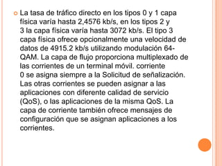    La tasa de tráfico directo en los tipos 0 y 1 capa
    física varía hasta 2,4576 kb/s, en los tipos 2 y
    3 la capa física varía hasta 3072 kb/s. El tipo 3
    capa física ofrece opcionalmente una velocidad de
    datos de 4915.2 kb/s utilizando modulación 64-
    QAM. La capa de flujo proporciona multiplexado de
    las corrientes de un terminal móvil. corriente
    0 se asigna siempre a la Solicitud de señalización.
    Las otras corrientes se pueden asignar a las
    aplicaciones con diferente calidad de servicio
    (QoS), o las aplicaciones de la misma QoS. La
    capa de corriente también ofrece mensajes de
    configuración que se asignan aplicaciones a los
    corrientes.
 