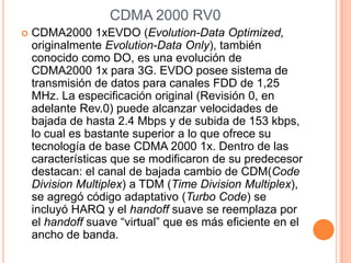 CDMA 2000 RV0
   CDMA2000 1xEVDO (Evolution-Data Optimized,
    originalmente Evolution-Data Only), también
    conocido como DO, es una evolución de
    CDMA2000 1x para 3G. EVDO posee sistema de
    transmisión de datos para canales FDD de 1,25
    MHz. La especificación original (Revisión 0, en
    adelante Rev.0) puede alcanzar velocidades de
    bajada de hasta 2.4 Mbps y de subida de 153 kbps,
    lo cual es bastante superior a lo que ofrece su
    tecnología de base CDMA 2000 1x. Dentro de las
    características que se modificaron de su predecesor
    destacan: el canal de bajada cambio de CDM(Code
    Division Multiplex) a TDM (Time Division Multiplex),
    se agregó código adaptativo (Turbo Code) se
    incluyó HARQ y el handoff suave se reemplaza por
    el handoff suave “virtual” que es más eficiente en el
    ancho de banda.
 