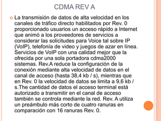 CDMA REV A
   La transmisión de datos de alta velocidad en los
    canales de tráfico directo habilitados por Rev. 0
    proporcionado usuarios un acceso rápido a Internet
    que animó a los proveedores de servicios a
    considerar las solicitudes para Voice tal sobre IP
    (VoIP), telefonía de video y juegos de azar en línea.
    Servicios de VoIP con una calidad mejor que la
    ofrecida por una sola portadora cdma2000
    sistemas. Rev.A reduce la configuración de la
    conexión mediante alta velocidad de datos en el
    canal de acceso (hasta 38,4 kb / s), mientras que
    en Rev. 0 la velocidad de datos se limita a 9,6 kb /
    s.The cantidad de datos el acceso terminal está
    autorizado a transmitir en el canal de acceso
    también se controla mediante la red. Rev. A utiliza
    un preámbulo más corto de cuatro ranuras en
    comparación con 16 ranuras Rev. 0.
 