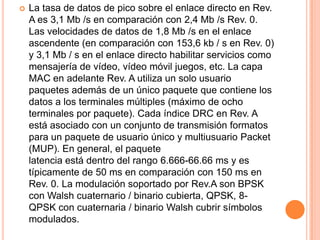    La tasa de datos de pico sobre el enlace directo en Rev.
    A es 3,1 Mb /s en comparación con 2,4 Mb /s Rev. 0.
    Las velocidades de datos de 1,8 Mb /s en el enlace
    ascendente (en comparación con 153,6 kb / s en Rev. 0)
    y 3,1 Mb / s en el enlace directo habilitar servicios como
    mensajería de vídeo, vídeo móvil juegos, etc. La capa
    MAC en adelante Rev. A utiliza un solo usuario
    paquetes además de un único paquete que contiene los
    datos a los terminales múltiples (máximo de ocho
    terminales por paquete). Cada índice DRC en Rev. A
    está asociado con un conjunto de transmisión formatos
    para un paquete de usuario único y multiusuario Packet
    (MUP). En general, el paquete
    latencia está dentro del rango 6.666-66.66 ms y es
    típicamente de 50 ms en comparación con 150 ms en
    Rev. 0. La modulación soportado por Rev.A son BPSK
    con Walsh cuaternario / binario cubierta, QPSK, 8-
    QPSK con cuaternaria / binario Walsh cubrir símbolos
    modulados.
 