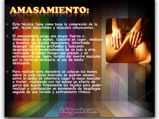    Esta técnica tiene como base la compresión de la
    piel, tejido subcutáneo y músculos subyacentes.

   El amasamiento exige una mayor fuerza e
    intensidad de las manos. Consiste en coger, deslizar
    y levantar los tejidos musculares, intentando
    despegar los planos profundos y buscando
    desplazarlos transversalmente de un lado a otro,
    realizando al mismo tiempo una presión y un
    estiramiento con ligera torsión del vientre muscular,
    por lo tanto es necesario el uso de medio
    deslizante.

   Para realizar esta maniobra se colocan las manos
    sobre la zona cuyos músculos se quieren amasar,
    entre lo dedos se intentara coger la masa muscular
    a tratar, realizando con las manos un efecto de
    garra que sujete firmemente los tejidos para poder
    realizar a continuación un movimiento de despliegue
    seguido de una torsión y estiramiento rítmico.
 