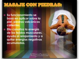    Su funcionamiento se
    basa en aplicar sobre la
    piel, piedras volcánicas
    calientes.
   Ello canaliza la energía
    de los tejidos musculares,
    ayuda al relajamiento y a
    quitar energías negativas
    acumuladas.
 