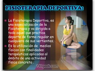    La Fisioterapia Deportiva, es
    una especialización de la
    Fisioterapia y va dirigida a
    todo aquel que practica
    deporte de forma regular en
    cualquiera de sus vertientes.
   Es la utilización de medios
    físicos con finalidades
    terapéuticas aplicadas al
    ámbito de una actividad
    física concreta .
 