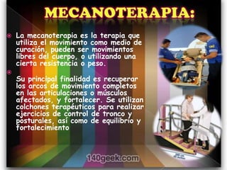    La mecanoterapia es la terapia que
    utiliza el movimiento como medio de
    curación, pueden ser movimientos
    libres del cuerpo, o utilizando una
    cierta resistencia o peso.

    Su principal finalidad es recuperar
    los arcos de movimiento completos
    en las articulaciones o músculos
    afectados, y fortalecer. Se utilizan
    colchones terapéuticos para realizar
    ejercicios de control de tronco y
    posturales, así como de equilibrio y
    fortalecimiento
 