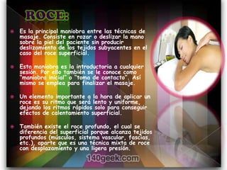    Es la principal maniobra entre las técnicas de
    masaje. Consiste en rozar o deslizar la mano
    sobre la piel del paciente sin producir
    deslizamiento de los tejidos subyacentes en el
    caso del roce superficial.

   Esta maniobra es la introductoria a cualquier
    sesión. Por ello también se le conoce como
    “maniobra inicial” o “toma de contacto”. Así
    mismo se emplea para finalizar el masaje.

   Un elemento importante a la hora de aplicar un
    roce es su ritmo que será lento y uniforme,
    dejando los ritmos rápidos solo para conseguir
    efectos de calentamiento superficial.

   También existe el roce profundo, el cual se
    diferencia del superficial porque alcanza tejidos
    profundos (músculos, sistema vascular, fascias,
    etc.), aparte que es una técnica mixta de roce
    con desplazamiento y una ligera presión.
 