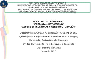 REPÚBLICA BOLIVARIANA DE VENEZUELA
MINISTERIO DEL PODER POPULAR PARA LA EDUCACION SUPERIOR
UNIVERSIDAD BOLIVARIANA DE VENEZUELA
DOCTORADO EN CIENCIAS PARA EL DESARROLLO ESTRATEGICO
COORDINACIÓN DE PRODUCCIÓN Y RECREACIÓN DE SABERES
MODELOS DE DESARROLLO
“FORDISTA – KEYNESIANO”
“AJUSTE ESTRUCTURAL Y REESTRUCTURACIÓN”
Doctorantes: ANJUBAR A. BARCELÓ – CRISTAL OTERO
Eje Geopolítico Regional Gral. José Félix Ribas - Aragua,
Universidad Bolivariana de Venezuela
Unidad Curricular Teoría y Enfoque de Desarrollo
Dra. Zuleima González
Junio de 2023
 