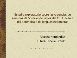 Estudio exploratorio sobre las creencias de alumnos de 5o nivel de inglés del CELE acerca del aprendizaje de lenguas extranjeras Roxana Hernández Tutora: Noëlle Groult 