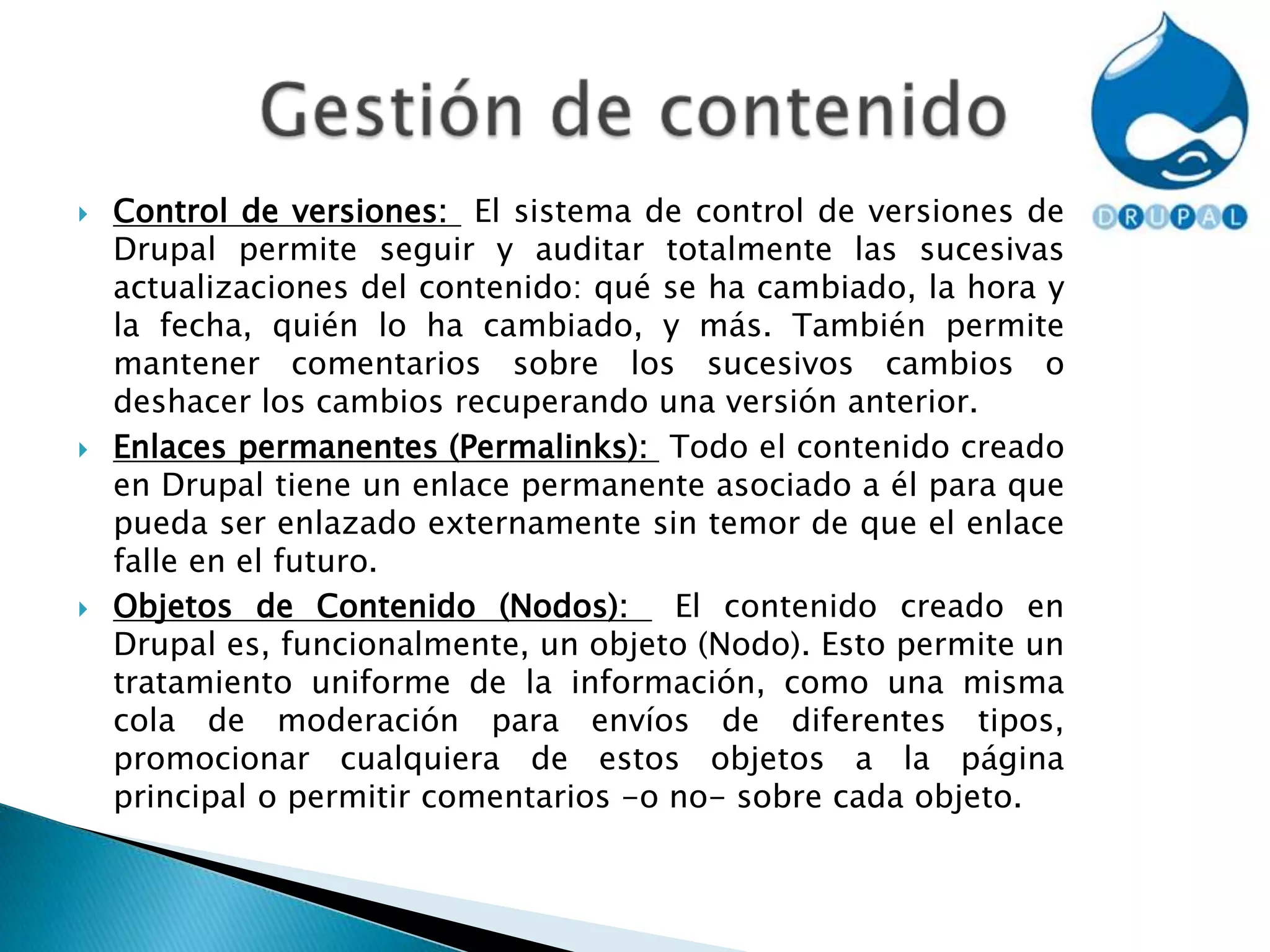 Control de versiones:  El sistema de control de versiones de Drupal permite seguir y auditar totalmente las sucesivas actualizaciones del contenido: qué se ha cambiado, la hora y la fecha, quién lo ha cambiado, y más. También permite mantener comentarios sobre los sucesivos cambios o deshacer los cambios recuperando una versión anterior.Enlaces permanentes (Permalinks):  Todo el contenido creado en Drupal tiene un enlace permanente asociado a él para que pueda ser enlazado externamente sin temor de que el enlace falle en el futuro.Objetos de Contenido (Nodos):  El contenido creado en Drupal es, funcionalmente, un objeto (Nodo). Esto permite un tratamiento uniforme de la información, como una misma cola de moderación para envíos de diferentes tipos, promocionar cualquiera de estos objetos a la página principal o permitir comentarios -o no- sobre cada objeto.Gestión de contenido