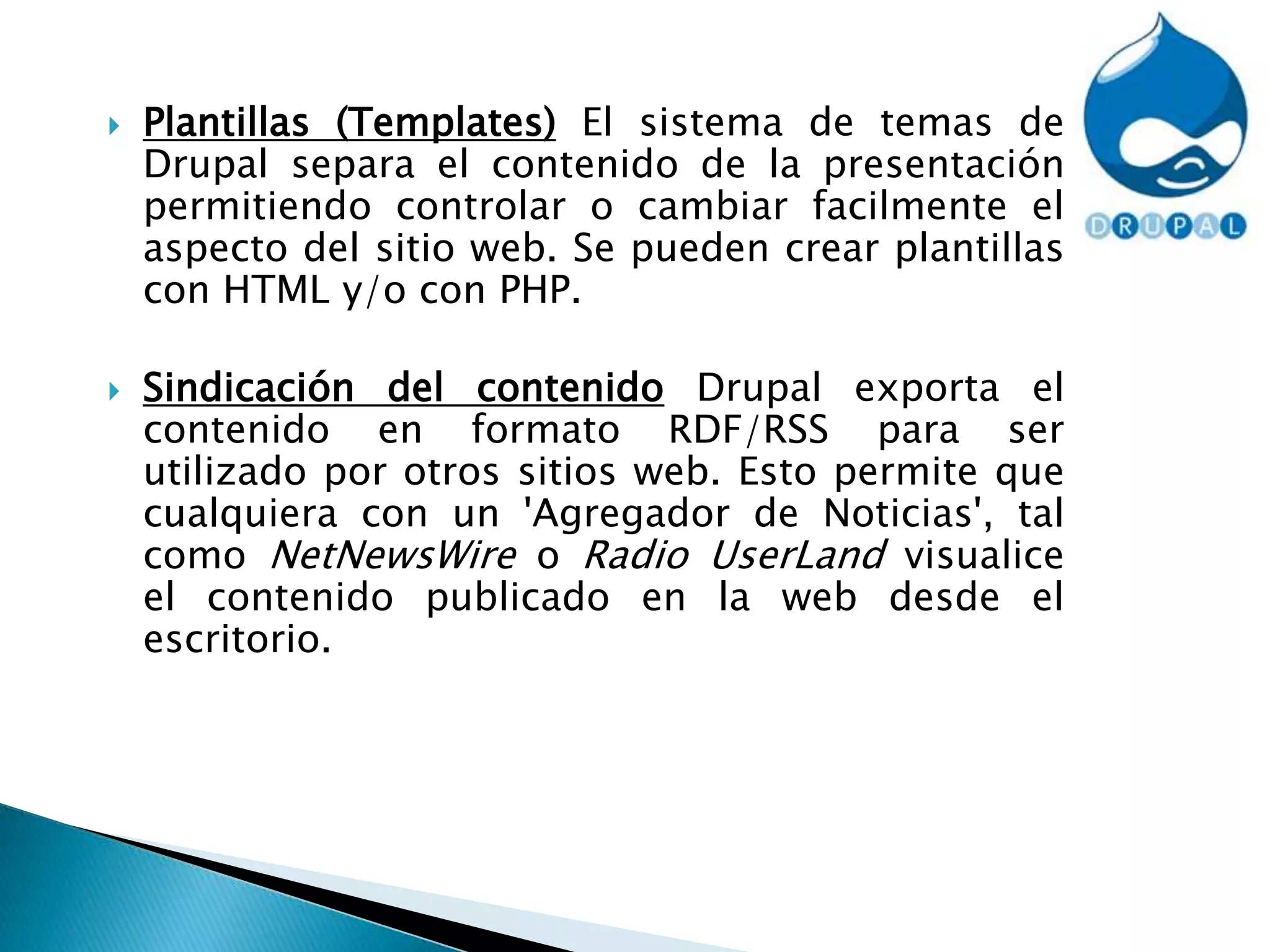 Plantillas (Templates) El sistema de temas de Drupal separa el contenido de la presentación permitiendo controlar o cambiar facilmente el aspecto del sitio web. Se pueden crear plantillas con HTML y/o con PHP.Sindicación del contenido Drupal exporta el contenido en formato RDF/RSS para ser utilizado por otros sitios web. Esto permite que cualquiera con un 'Agregador de Noticias', tal como NetNewsWire o Radio UserLand visualice el contenido publicado en la web desde el escritorio.