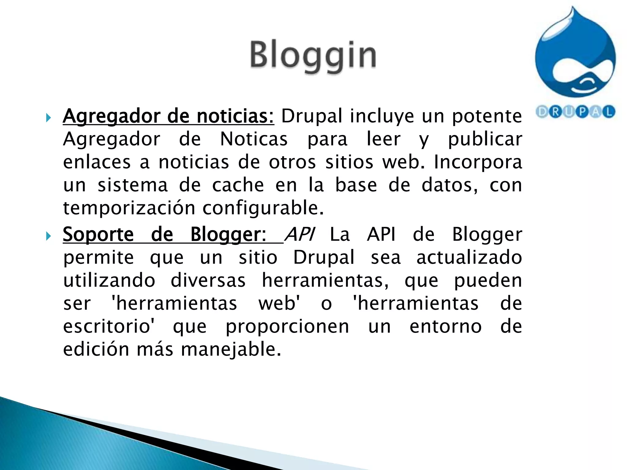 Agregador de noticias: Drupal incluye un potente Agregador de Noticas para leer y publicar enlaces a noticias de otros sitios web. Incorpora un sistema de cache en la base de datos, con temporización configurable.Soporte de Blogger: API La API de Blogger permite que un sitio Drupal sea actualizado utilizando diversas herramientas, que pueden ser 'herramientas web' o 'herramientas de escritorio' que proporcionen un entorno de edición más manejable.Bloggin