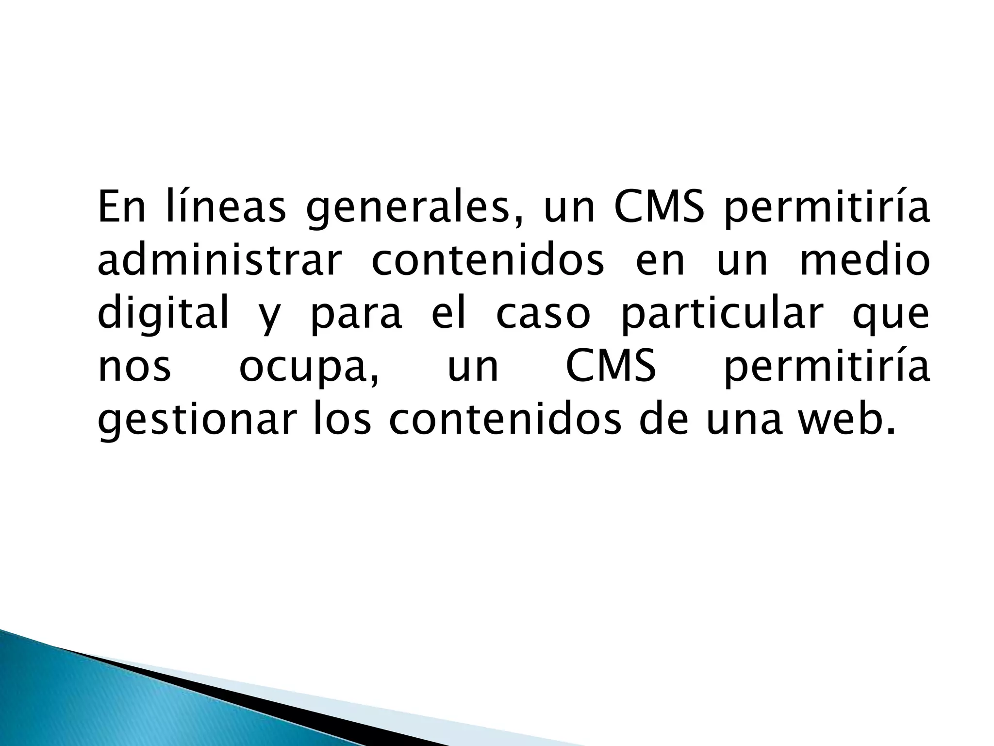 	En líneas generales, un CMS permitiría administrar contenidos en un medio digital y para el caso particular que nos ocupa, un CMS permitiría gestionar los contenidos de una web. 