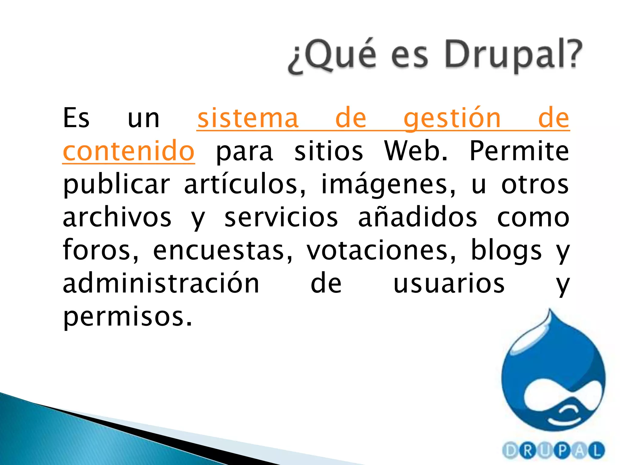 	Es un sistema de gestión de contenido para sitios Web. Permite publicar artículos, imágenes, u otros archivos y servicios añadidos como foros, encuestas, votaciones, blogs y administración de usuarios y permisos. ¿Qué es Drupal?