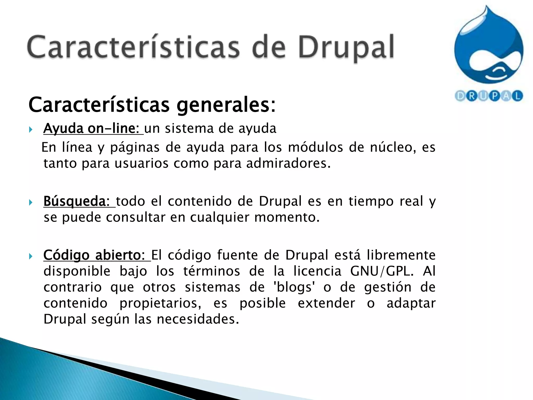 Características de DrupalCaracterísticas generales: Ayuda on-line: un sistema de ayuda    En línea y páginas de ayuda para los módulos de núcleo, es tanto para usuarios como para admiradores.Búsqueda: todo el contenido de Drupal es en tiempo real y se puede consultar en cualquier momento.Código abierto: El código fuente de Drupal está libremente disponible bajo los términos de la licencia GNU/GPL. Al contrario que otros sistemas de 'blogs' o de gestión de contenido propietarios, es posible extender o adaptar Drupal según las necesidades.