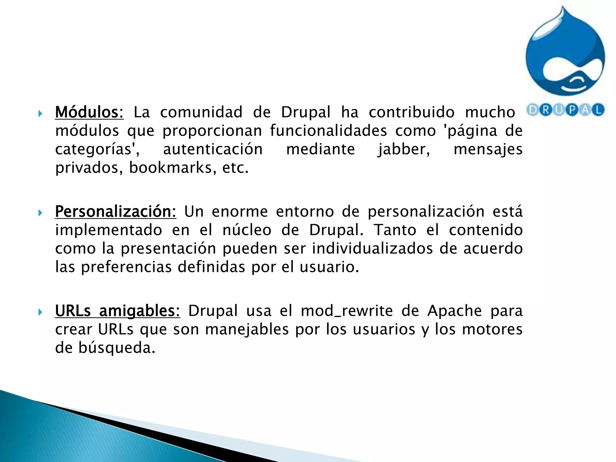 Módulos: La comunidad de Drupal ha contribuido muchos módulos que proporcionan funcionalidades como 'página de categorías', autenticación mediante jabber, mensajes privados, bookmarks, etc.Personalización: Un enorme entorno de personalización está implementado en el núcleo de Drupal. Tanto el contenido como la presentación pueden ser individualizados de acuerdo las preferencias definidas por el usuario.URLs amigables: Drupal usa el mod_rewrite de Apache para crear URLs que son manejables por los usuarios y los motores de búsqueda.