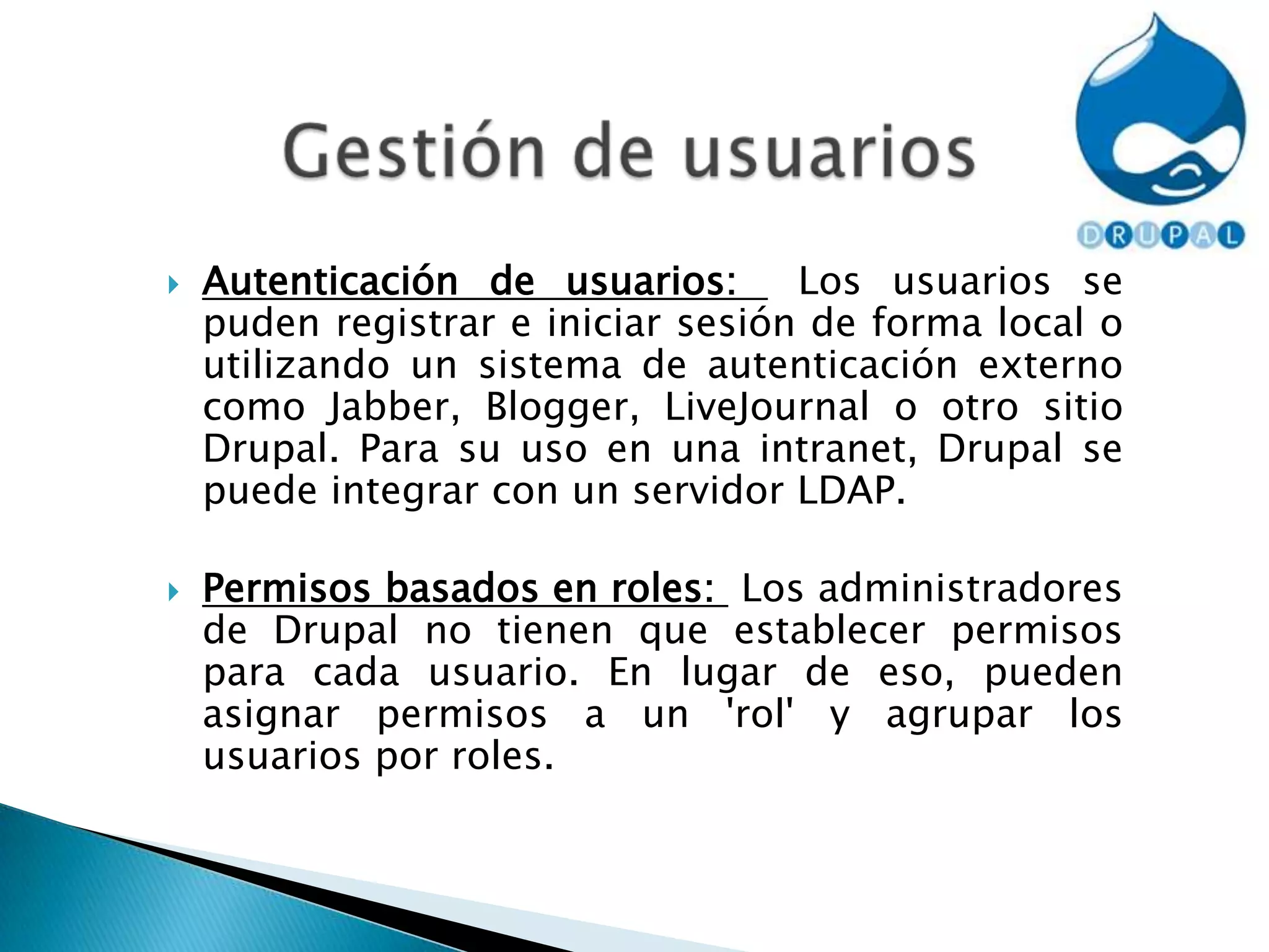 Gestión de usuariosAutenticación de usuarios:  Los usuarios se puden registrar e iniciar sesión de forma local o utilizando un sistema de autenticación externo como Jabber, Blogger, LiveJournal o otro sitio Drupal. Para su uso en una intranet, Drupal se puede integrar con un servidor LDAP.Permisos basados en roles:  Los administradores de Drupal no tienen que establecer permisos para cada usuario. En lugar de eso, pueden asignar permisos a un 'rol' y agrupar los usuarios por roles.