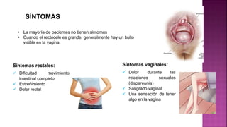 • La mayoría de pacientes no tienen síntomas
• Cuando el rectocele es grande, generalmente hay un bulto
visible en la vagina
SÍNTOMAS
Síntomas rectales:
 Dificultad movimiento
intestinal completo
 Estreñimiento
 Dolor rectal
Síntomas vaginales:
 Dolor durante las
relaciones sexuales
(dispareunia)
 Sangrado vaginal
 Una sensación de tener
algo en la vagina
 
