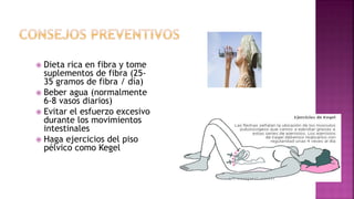  Dieta rica en fibra y tome
suplementos de fibra (25-
35 gramos de fibra / día)
 Beber agua (normalmente
6-8 vasos diarios)
 Evitar el esfuerzo excesivo
durante los movimientos
intestinales
 Haga ejercicios del piso
pélvico como Kegel
 