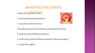 •Dolor de espalda crónico
• Sensación de presión pélvica
• Leucorrea y dismenorrea
•Puede producirse incontinencia o retención de orina
• Relación sexual difícil o dolorosa.
• Protrusión (rotura de fibras) desde la abertura vaginal.
• Sangrado vaginal.
 