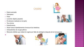  Edad avanzada
 Sobrepeso
 Parto
 Levantar objetos pesados
 El esfuerzo realizado en el parto
 Tos crónica
 Estreñimiento
 Hacer fuerza repetidamente al evacuar los intestinos
 Antecedentes de cirugía pélvica
 Músculos débiles que rodean la vagina por falta de estrógeno después de la menopausia

 