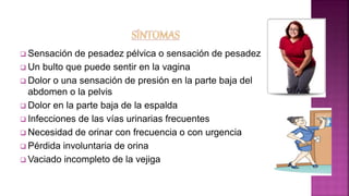  Sensación de pesadez pélvica o sensación de pesadez
 Un bulto que puede sentir en la vagina
 Dolor o una sensación de presión en la parte baja del
abdomen o la pelvis
 Dolor en la parte baja de la espalda
 Infecciones de las vías urinarias frecuentes
 Necesidad de orinar con frecuencia o con urgencia
 Pérdida involuntaria de orina
 Vaciado incompleto de la vejiga
 
