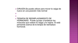  CIRUGÍA:Se puede utilizar para mover la vejiga de
nuevo en una posición más normal


 TERAPIA DE REEMPLAZAMIENTO DE
HORMONAS: Puede ayudar a fortalecer los
músculos que rodean la vejiga y la vagina. Si está
pensando acerca de la terapia de reemplazo
hormonal.
 