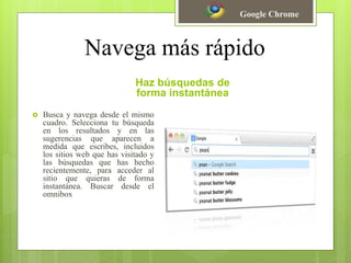 Navega más rápido
Haz búsquedas de
forma instantánea
 Busca y navega desde el mismo
cuadro. Selecciona tu búsqueda
en los resultados y en las
sugerencias que aparecen a
medida que escribes, incluidos
los sitios web que has visitado y
las búsquedas que has hecho
recientemente, para acceder al
sitio que quieras de forma
instantánea. Buscar desde el
omnibox
Google Chrome
 