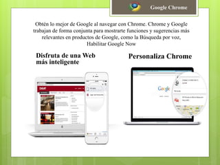 Obtén lo mejor de Google al navegar con Chrome. Chrome y Google
trabajan de forma conjunta para mostrarte funciones y sugerencias más
relevantes en productos de Google, como la Búsqueda por voz,
Habilitar Google Now
Disfruta de una Web
más inteligente
Personaliza Chrome
Google Chrome
 