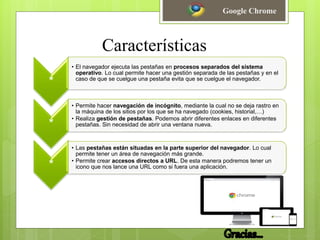 Características
*
• El navegador ejecuta las pestañas en procesos separados del sistema
operativo. Lo cual permite hacer una gestión separada de las pestañas y en el
caso de que se cuelgue una pestaña evita que se cuelgue el navegador.
*
• Permite hacer navegación de incógnito, mediante la cual no se deja rastro en
la máquina de los sitios por los que se ha navegado (cookies, historial,…)
• Realiza gestión de pestañas. Podemos abrir diferentes enlaces en diferentes
pestañas. Sin necesidad de abrir una ventana nueva.
*
• Las pestañas están situadas en la parte superior del navegador. Lo cual
permite tener un área de navegación más grande.
• Permite crear accesos directos a URL. De esta manera podremos tener un
icono que nos lance una URL como si fuera una aplicación.
Google Chrome
 