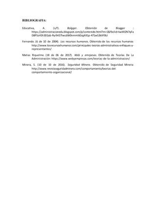 BIBLIOGRAFIA:
Educativa, A. (s/f). Bolgger. Obtenido de Blogger :
https://administracionedu.blogspot.com/p/contenido.html?m=1&fbclid=IwAR2N7qFa
D8PSsH5h3EGab-Ryi9rO7lwcdW0nmml6GrgA91p-471wS3kXFBU
Fernando. (6 de 10 de 2004). Los recursos humanos. Obtenido de los recursos humanos:
http://www.losrecursoshumanos.com/principales-teorias-administrativas-enfoques-y-
representantes/
Matias Riquelme. (18 de 06 de 2017). Web y emrpesas. Obtenido de Teorías De La
Administración: https://www.webyempresas.com/teorias-de-la-administracion/
Minera, S. (10 de 10 de 2016). Seguridad Minera. Obtenido de Seguridad Minera:
http://www.revistaseguridadminera.com/comportamiento/teorias-del-
comportamiento-organizacional/
 