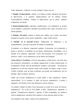 Taylor fundamento su filosofía en cuatro principios básicos que son:
1. Principio de planeamiento: sustituir en el trabajo el criterio individual del operario,
la improvisación y la actuación empírico-práctica por los métodos basados
en procedimientos científicos. Sustituir la improvisación por la ciencia, mediante
la planeación del método.
2. Preparación/planeación: seleccionar científicamente a los trabajadores de acuerdo
con sus aptitudes y prepararlos, entrenarlos para producir más y mejor, de acuerdo con el
método planeado.
3. Principio del control: controlar el trabajo para certificar que el mismo está siendo
ejecutado de acuerdo con las normas establecidas y según el plan previsto.
4. Principio de la ejecución: distribuir distintamente las atribuciones y las
responsabilidades, para que la ejecución del trabajo sea disciplinada.
El propósito es la eficiencia empresarial mediante el incremento de la producción y
gracias a incentivos al trabajador por sus labores eficientemente desarrolladas, con el
aumento de la eficiencia empresarial a través del incremento de la producción. Los
incentivos vienen a ser la remuneración por las labores del trabajador
Teoría Clásica Y Neoclásica: (1916) Su representante es Henri Fayol, esta teoría tiene
una perspectiva estructuralista y su enfoque organizacional se centra exclusivamente en
la organización formal; tiene una aproximación normativa y prescriptiva. Su concepto de
organización es el de una estructura formal como conjunto de órganos, cargos y tareas.
Concibe al hombre como un homo económicus que percibe una remuneración por sus
laborales. Busca la máxima eficiencia.
Señaló que la teoría administrativa se puede aplicar a toda organización humana
(universalidad). Se le considera el padre del proceso administrativo y creador e
impulsador de la división de las áreas funcionales para las empresas.
Los primeros trabajos de Henry Fayol representan la escuela de la teoría del "proceso
administrativo". En el año de 1916 publicó el libro "Administration industrielle et
générale" (Administración industrial y general). El libro compendiaba sus opiniones
sobre la administración adecuada de las empresas y de las personas dentro de éstas.
Fayol identificó cinco reglas o deberes de la administración:
 
