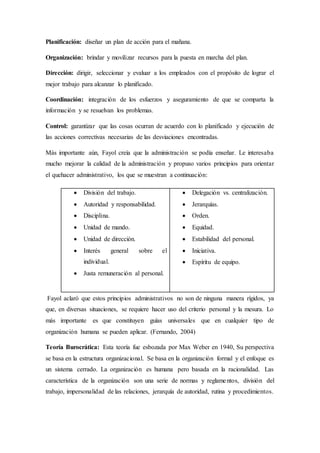 Planificación: diseñar un plan de acción para el mañana.
Organización: brindar y movilizar recursos para la puesta en marcha del plan.
Dirección: dirigir, seleccionar y evaluar a los empleados con el propósito de lograr el
mejor trabajo para alcanzar lo planificado.
Coordinación: integración de los esfuerzos y aseguramiento de que se comparta la
información y se resuelvan los problemas.
Control: garantizar que las cosas ocurran de acuerdo con lo planificado y ejecución de
las acciones correctivas necesarias de las desviaciones encontradas.
Más importante aún, Fayol creía que la administración se podía enseñar. Le interesaba
mucho mejorar la calidad de la administración y propuso varios principios para orientar
el quehacer administrativo, los que se muestran a continuación:
Fayol aclaró que estos principios administrativos no son de ninguna manera rígidos, ya
que, en diversas situaciones, se requiere hacer uso del criterio personal y la mesura. Lo
más importante es que constituyen guías universales que en cualquier tipo de
organización humana se pueden aplicar. (Fernando, 2004)
Teoría Burocrática: Esta teoría fue esbozada por Max Weber en 1940, Su perspectiva
se basa en la estructura organizacional. Se basa en la organización formal y el enfoque es
un sistema cerrado. La organización es humana pero basada en la racionalidad. Las
característica de la organización son una serie de normas y reglamentos, división del
trabajo, impersonalidad de las relaciones, jerarquía de autoridad, rutina y procedimientos.
 División del trabajo.
 Autoridad y responsabilidad.
 Disciplina.
 Unidad de mando.
 Unidad de dirección.
 Interés general sobre el
individual.
 Justa remuneración al personal.
 Delegación vs. centralización.
 Jerarquías.
 Orden.
 Equidad.
 Estabilidad del personal.
 Iniciativa.
 Espíritu de equipo.
 