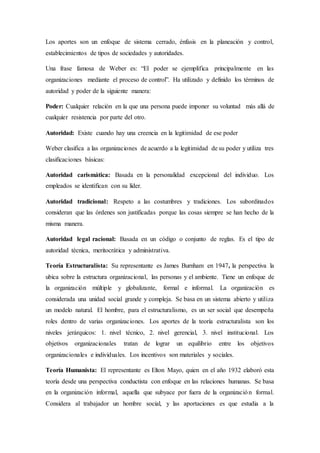 Los aportes son un enfoque de sistema cerrado, énfasis en la planeación y control,
establecimientos de tipos de sociedades y autoridades.
Una frase famosa de Weber es: “El poder se ejemplifica principalmente en las
organizaciones mediante el proceso de control”. Ha utilizado y definido los términos de
autoridad y poder de la siguiente manera:
Poder: Cualquier relación en la que una persona puede imponer su voluntad más allá de
cualquier resistencia por parte del otro.
Autoridad: Existe cuando hay una creencia en la legitimidad de ese poder
Weber clasifica a las organizaciones de acuerdo a la legitimidad de su poder y utiliza tres
clasificaciones básicas:
Autoridad carismática: Basada en la personalidad excepcional del individuo. Los
empleados se identifican con su líder.
Autoridad tradicional: Respeto a las costumbres y tradiciones. Los subordinados
consideran que las órdenes son justificadas porque las cosas siempre se han hecho de la
misma manera.
Autoridad legal racional: Basada en un código o conjunto de reglas. Es el tipo de
autoridad técnica, meritocrática y administrativa.
Teoría Estructuralista: Su representante es James Burnham en 1947, la perspectiva la
ubica sobre la estructura organizacional, las personas y el ambiente. Tiene un enfoque de
la organización múltiple y globalizante, formal e informal. La organización es
considerada una unidad social grande y compleja. Se basa en un sistema abierto y utiliza
un modelo natural. El hombre, para el estructuralismo, es un ser social que desempeña
roles dentro de varias organizaciones. Los aportes de la teoría estructuralista son los
niveles jerárquicos: 1. nivel técnico, 2. nivel gerencial, 3. nivel institucional. Los
objetivos organizacionales tratan de lograr un equilibrio entre los objetivos
organizacionales e individuales. Los incentivos son materiales y sociales.
Teoría Humanista: El representante es Elton Mayo, quien en el año 1932 elaboró esta
teoría desde una perspectiva conductista con enfoque en las relaciones humanas. Se basa
en la organización informal, aquella que subyace por fuera de la organización formal.
Considera al trabajador un hombre social, y las aportaciones es que estudia a la
 