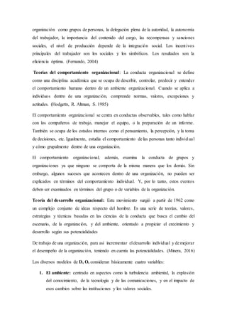organización como grupos de personas, la delegación plena de la autoridad, la autonomía
del trabajador, la importancia del contenido del cargo, las recompensas y sanciones
sociales, el nivel de producción depende de la integración social. Los incentivos
principales del trabajador son los sociales y los simbólicos. Los resultados son la
eficiencia óptima. (Fernando, 2004)
Teorías del comportamiento organizacional: La conducta organizacional se define
como una disciplina académica que se ocupa de describir, controlar, predecir y entender
el comportamiento humano dentro de un ambiente organizacional. Cuando se aplica a
individuos dentro de una organización, comprende normas, valores, excepciones y
actitudes. (Hodgetts, R. Altman, S. 1985)
El comportamiento organizacional se centra en conductas observables, tales como hablar
con los compañeros de trabajo, manejar el equipo, o la preparación de un informe.
También se ocupa de los estados internos como el pensamiento, la percepción, y la toma
de decisiones, etc. Igualmente, estudia el comportamiento de las personas tanto individual
y cómo grupalmente dentro de una organización.
El comportamiento organizacional, además, examina la conducta de grupos y
organizaciones ya que ninguno se comporta de la misma manera que los demás. Sin
embargo, algunos sucesos que acontecen dentro de una organización, no pueden ser
explicados en términos del comportamiento individual. Y, por lo tanto, estos eventos
deben ser examinados en términos del grupo o de variables de la organización.
Teoría del desarrollo organizacional: Este movimiento surgió a partir de 1962 como
un complejo conjunto de ideas respecto del hombre. Es una serie de teorías, valores,
estrategias y técnicas basadas en las ciencias de la conducta que busca el cambio del
escenario, de la organización, y del ambiente, orientado a propiciar el crecimiento y
desarrollo según sus potencialidades
De trabajo de una organización, para así incrementar el desarrollo individual y de mejorar
el desempeño de la organización, teniendo en cuenta las potencialidades. (Minera, 2016)
Los diversos modelos de D, O, consideran básicamente cuatro variables:
1. El ambiente: centrado en aspectos como la turbulencia ambiental, la explosión
del conocimiento, de la tecnología y de las comunicaciones, y en el impacto de
esos cambios sobre las instituciones y los valores sociales.
 