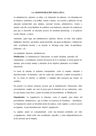 LA ADMINISTRACIÓN EDUCATIVA
La administración educativa se refiere a la ordenación de esfuerzos, a la determinación
de objetivos académicos y de política externa e interna, a la creación y aplicación de una
adecuada normatividad para alumnos, personal docente, administrativo, técnico y
manual; todo ello con la finalidad de establecer en la institución educativa las condiciones
para que se desarrolle un adecuado proceso de enseñanza-aprendizaje y un gobierno
escolar eficiente y exitoso.
Justamente, quien logra una administración educativa efectiva, de éxito, tiene amplias
habilidades directivas que incluso pueda desarrollar una gama de dinámicas e implemente
entre su población docente y no docente la del juego como rutina de aprendizaje.
(Educativa, s/f)
Las principales funciones administrativas
Planificación: La Administración Educacional, en cuanto disciplina especifica del
ordenamiento y coordinación racional del proceso de E-A, introdujo la teoría general de
sistemas, para el mejor manejo y obtención de los objetivos planteados en el ámbito
educacional.
La teoría de sistemas la podemos conceptualizar como el conjunto ordenado e
interrelacionados de elementos, entre los cuales hay coherencia y unidad de propósito o
fin. La teoría de sistemas es aplicable a cualquier plan o proyecto que busque ser
científico.
De acuerdo a lo anterior podemos aseverar que la Administración Educacional, debe
necesariamente cumplir una serie de pasos para la obtención de sus aspiraciones, entre
los que destaca como inicio o punto de partida del procedimiento, la Planificación.
Organización: La organización la ubicamos como el segundo pasó dentro del
procedimiento administrativo, que se realiza en el proceso de Enseñanza – Aprendizaje.
La Organización puede ser abordada desde dos ópticas, como orgánica y como la acción
de organizar, la que denominaremos función organización.
La orgánica puede ser conceptualizada como una estructura constituida por roles
y organigramas, donde existe una coordinación específica y existe independientemente
de las personas que la integran.
 