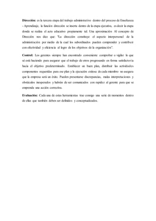 Dirección: es la tercera etapa del trabajo administrativo dentro del proceso de Enseñanza
- Aprendizaje, la función dirección se inserta dentro de la etapa ejecutiva, es decir la etapa
donde se realiza el acto educativo propiamente tal. Una aproximación Al concepto de
Dirección nos dice que: "La dirección constituye el aspecto interpersonal de la
administración por medio de la cual los subordinados pueden comprender y contribuir
con efectividad y eficiencia al logro de los objetivos de la organización”.
Control: Los gerentes siempre han encontrado conveniente comprobar o vigilar lo que
sé está haciendo para asegurar que el trabajo de otros progresando en forma satisfactoria
hacia el objetivo predeterminado. Establecer un buen plan, distribuir las actividades
componentes requeridas para ese plan y la ejecución exitosa de cada miembro no asegura
que la empresa será un éxito. Pueden presentarse discrepancias, malas interpretaciones y
obstáculos inesperados y habrán de ser comunicados con rapidez al gerente para que se
emprenda una acción correctiva.
Evaluación: Cada una de estas herramientas trae consigo una serie de momentos dentro
de ellas que también deben ser definidos y conceptualizados.
 