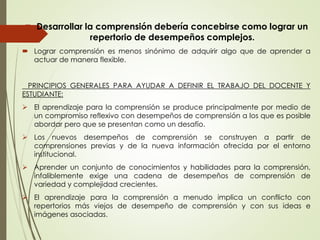 Desarrollar la comprensión debería concebirse como lograr un
repertorio de desempeños complejos.
 Lograr comprensión es menos sinónimo de adquirir algo que de aprender a
actuar de manera flexible.
PRINCIPIOS GENERALES PARA AYUDAR A DEFINIR EL TRABAJO DEL DOCENTE Y
ESTUDIANTE:
 El aprendizaje para la comprensión se produce principalmente por medio de
un compromiso reflexivo con desempeños de comprensión a los que es posible
abordar pero que se presentan como un desafío.
 Los nuevos desempeños de comprensión se construyen a partir de
comprensiones previas y de la nueva información ofrecida por el entorno
institucional.
 Aprender un conjunto de conocimientos y habilidades para la comprensión,
infaliblemente exige una cadena de desempeños de comprensión de
variedad y complejidad crecientes.
 El aprendizaje para la comprensión a menudo implica un conflicto con
repertorios más viejos de desempeño de comprensión y con sus ideas e
imágenes asociadas.
 