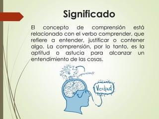 Significado
El concepto de comprensión está
relacionado con el verbo comprender, que
refiere a entender, justificar o contener
algo. La comprensión, por lo tanto, es la
aptitud o astucia para alcanzar un
entendimiento de las cosas.
 