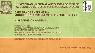 UNIVERSIDAD NACIONAL AUTÓNOMA DE MÉXICO
FACULTAD DE ESTUDIOS SUPERIORES ZARAGOZA
CARRERA DE ENFERMERÍA
MÓDULO: ENFERMERÍA MÉDICO – QUIRÚRGICA I
HIPERTENSIÓN ARTERIAL
INTEGRANTES:
BAUTISTA RAMÍREZ MÓNICA MONTZERRAT
DÍAZ MAY CLAUDIA PATRICIA
GERVACIO HERNÁNDEZ FERNANDA DE JESUS
GÓMEZVALTIERRAVANESSA
DOCENTE: E.E CECILIA MORALES DE LA ROSA
Ciudad de México Febrero 2017
 