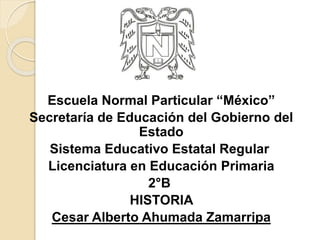 Escuela Normal Particular “México”
Secretaría de Educación del Gobierno del
Estado
Sistema Educativo Estatal Regular
Licenciatura en Educación Primaria
2°B
HISTORIA
Cesar Alberto Ahumada Zamarripa
 