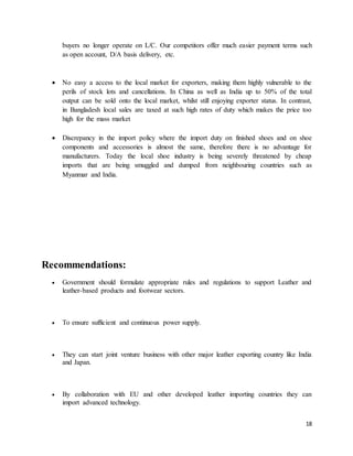 buyers no longer operate on L/C. Our competitors offer much easier payment terms such 
as open account, D/A basis delivery, etc. 
 No easy a access to the local market for exporters, making them highly vulnerable to the 
perils of stock lots and cancellations. In China as well as India up to 50% of the total 
output can be sold onto the local market, whilst still enjoying exporter status. In contrast, 
in Bangladesh local sales are taxed at such high rates of duty which makes the price too 
high for the mass market 
 Discrepancy in the import policy where the import duty on finished shoes and on shoe 
components and accessories is almost the same, therefore there is no advantage for 
manufacturers. Today the local shoe industry is being severely threatened by cheap 
imports that are being smuggled and dumped from neighbouring countries such as 
Myanmar and India. 
18 
Recommendations: 
 Government should formulate appropriate rules and regulations to support Leather and 
leather-based products and footwear sectors. 
 To ensure sufficient and continuous power supply. 
 They can start joint venture business with other major leather exporting country like India 
and Japan. 
 By collaboration with EU and other developed leather importing countries they can 
import advanced technology. 
 