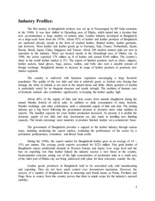 2 
Industry Profiles: 
The first tannery in Bangladesh territory was set up at Narayanganj by RP Saha sometime 
in the 1940s. It was later shifted to Hazaribag area of Dhaka, which turned into a location that 
now accommodates a large number of tannery units. Leather Industry developed in Bangladesh 
on a large-scale basis from the 1970s. About 95% of leather and leather products of Bangladesh 
are marketed abroad, mostly in the form of crushed leather, finished leather, leather garments, 
and footwear. Most leather and leather goods go to Germany, Italy, France, Netherlands, Spain, 
Russia, Brazil, Japan, China, Singapore and Taiwan. About 100 modern tannery units are now in 
operation in the industry. These are located mostly in the Hazaribagh area of Dhaka city. In 
1998, the sector exported 178 million sq ft of leather and earned $160 million. The country’s 
share in the world leather market is 2%. The export of finished products such as shoes, slippers, 
leather jackets, hand gloves, bags, purses, wallets, and belts also earn a sizeable amount of 
foreign exchange. Bangladesh intends to increase its range of leather products to penetrate new 
market segments. 
The country is endowed with luxurious vegetation encouraging a large livestock 
population. The quality of the raw hide and skin is relatively good, as barbed wire fencing that 
damage the skins of animals is not used in the natural farms and fields. Black goatskin of kushtia 
is particularly noted for its finegrain structure and tensile strength. The tradition of humane care 
of domestic animals also contributes significantly to keeping the leather quality high. 
About 40% of the supply of hide and skin comes from animals slaughtered during the 
annual Muslim festival of eid-ul azha. In addition to daily consumption of meat, festivals, 
Muslim weddings, and other celebrations yield a substantial supply of hide and skin. The tanning 
industry got a big boost following the government decision to promote more value addition in 
exports. The installed capacity for crust leather production increased. At present, it is double the 
domestic supply of raw hide and skin. Investments are also made in installing new finishing 
capacity. The trends encourage more tanneries to produce finished leather on a commercial basis. 
The government of Bangladesh provides a support to the leather industry through various 
steps, including monitoring the export market, evaluating the performance of the sector by a 
permanent parliamentary committee, and liberal bank credit. 
During the 1990s, the export market for Bangladeshi leather grew at an average of 10 – 
15% per annum. The average yearly exports accounted for $225 million. Fine grain leather of 
Bangladesh enjoys preferential demand in Western Europe and Japan. Low wage level and the 
ban on exporting wet blue leather helped the industry receive a new thrust in the country. 
Environmental concerns arising out of the high concentration of production units in a small area 
of the older part of Dhaka city are being addressed with plans for their relocation outside the city. 
Leather goods producers in Bangladesh tend to be associated only with manufacturing 
and exporting. They do not have much control over downstream operations. However, the 
success of a number of Bangladeshi firms in attracting such brand names as Puma, Pivolinos and 
Hugo Boss to source from this country proves that there is ample scope for the industry’s upward 
mobility. 
 