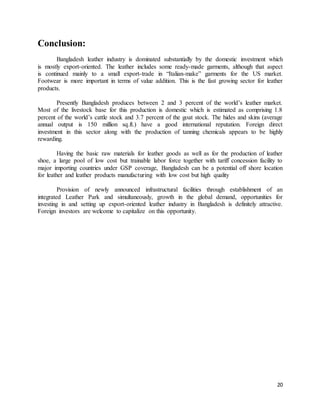 20 
Conclusion: 
Bangladesh leather industry is dominated substantially by the domestic investment which 
is mostly export-oriented. The leather includes some ready-made garments, although that aspect 
is continued mainly to a small export-trade in “Italian-make” garments for the US market. 
Footwear is more important in terms of value addition. This is the fast growing sector for leather 
products. 
Presently Bangladesh produces between 2 and 3 percent of the world’s leather market. 
Most of the livestock base for this production is domestic which is estimated as comprising 1.8 
percent of the world’s cattle stock and 3.7 percent of the goat stock. The hides and skins (average 
annual output is 150 million sq.ft.) have a good international reputation. Foreign direct 
investment in this sector along with the production of tanning chemicals appears to be highly 
rewarding. 
Having the basic raw materials for leather goods as well as for the production of leather 
shoe, a large pool of low cost but trainable labor force together with tariff concession facility to 
major importing countries under GSP coverage, Bangladesh can be a potential off shore location 
for leather and leather products manufacturing with low cost but high quality 
Provision of newly announced infrastructural facilities through establishment of an 
integrated Leather Park and simultaneously, growth in the global demand, opportunities for 
investing in and setting up export-oriented leather industry in Bangladesh is definitely attractive. 
Foreign investors are welcome to capitalize on this opportunity. 
