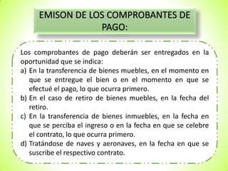 EMISON DE LOS COMPROBANTES DE
PAGO:
Los comprobantes de pago deberán ser entregados en la
oportunidad que se indica:
a) En la transferencia de bienes muebles, en el momento en
que se entregue el bien o en el momento en que se
efectué el pago, lo que ocurra primero.
b) En el caso de retiro de bienes muebles, en la fecha del
retiro.
c) En la transferencia de bienes inmuebles, en la fecha en
que se perciba el ingreso o en la fecha en que se celebre
el contrato, lo que ocurra primero.
d) Tratándose de naves y aeronaves, en la fecha en que se
suscribe el respectivo contrato.

 