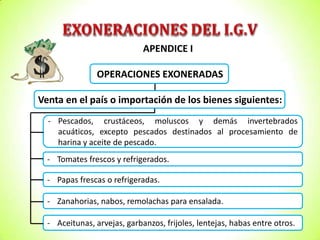 APENDICE I
OPERACIONES EXONERADAS
Venta en el país o importación de los bienes siguientes:
- Pescados, crustáceos, moluscos y demás invertebrados
acuáticos, excepto pescados destinados al procesamiento de
harina y aceite de pescado.

- Tomates frescos y refrigerados.
- Papas frescas o refrigeradas.
- Zanahorias, nabos, remolachas para ensalada.

- Aceitunas, arvejas, garbanzos, frijoles, lentejas, habas entre otros.

 