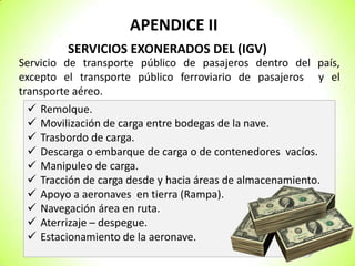 APENDICE II
SERVICIOS EXONERADOS DEL (IGV)
Servicio de transporte público de pasajeros dentro del país,
excepto el transporte público ferroviario de pasajeros y el
transporte aéreo.











Remolque.
Movilización de carga entre bodegas de la nave.
Trasbordo de carga.
Descarga o embarque de carga o de contenedores vacíos.
Manipuleo de carga.
Tracción de carga desde y hacia áreas de almacenamiento.
Apoyo a aeronaves en tierra (Rampa).
Navegación área en ruta.
Aterrizaje – despegue.
Estacionamiento de la aeronave.

 