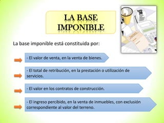 LA BASE
IMPONIBLE
La base imponible está constituida por:
- El valor de venta, en la venta de bienes.
- El total de retribución, en la prestación o utilización de
servicios.
- El valor en los contratos de construcción.
- El ingreso percibido, en la venta de inmuebles, con exclusión
correspondiente al valor del terreno.

 